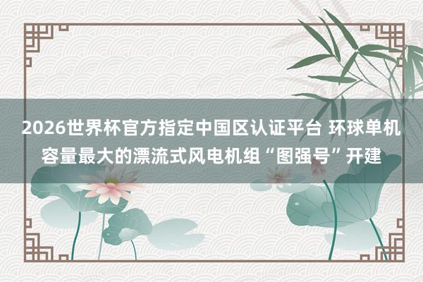 2026世界杯官方指定中国区认证平台 环球单机容量最大的漂流式风电机组“图强号”开建