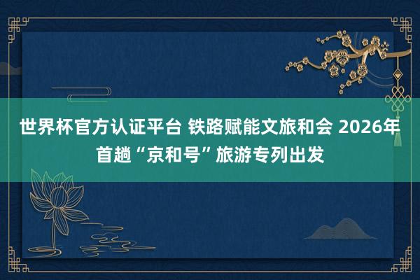 世界杯官方认证平台 铁路赋能文旅和会 2026年首趟“京和号”旅游专列出发