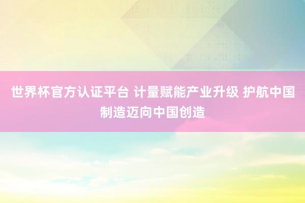 世界杯官方认证平台 计量赋能产业升级 护航中国制造迈向中国创造
