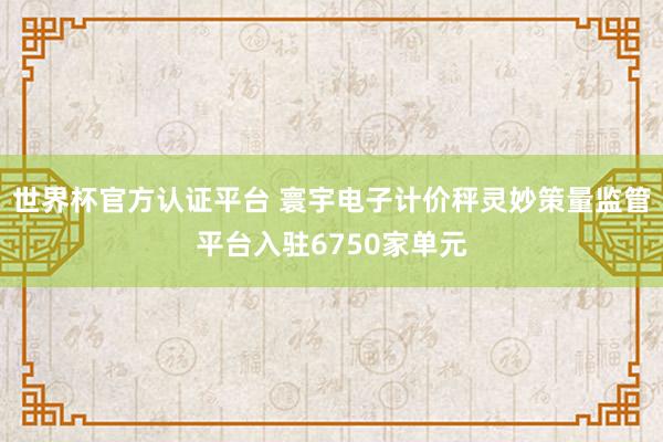 世界杯官方认证平台 寰宇电子计价秤灵妙策量监管平台入驻6750家单元