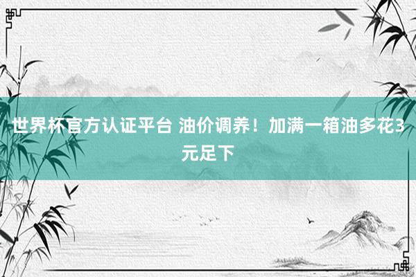 世界杯官方认证平台 油价调养!加满一箱油多花3元足下