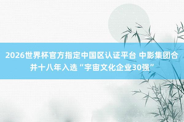 2026世界杯官方指定中国区认证平台 中影集团合并十八年入选“宇宙文化企业30强”