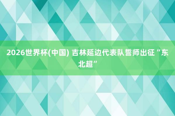 2026世界杯(中国) 吉林延边代表队誓师出征“东北超”