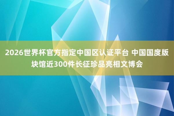 2026世界杯官方指定中国区认证平台 中国国度版块馆近300件长征珍品亮相文博会