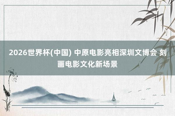 2026世界杯(中国) 中原电影亮相深圳文博会 刻画电影文化新场景