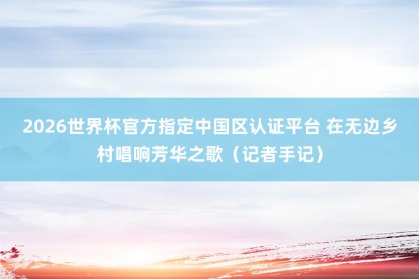 2026世界杯官方指定中国区认证平台 在无边乡村唱响芳华之歌(记者手记)