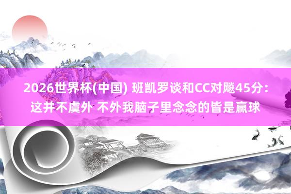 2026世界杯(中国) 班凯罗谈和CC对飚45分：这并不虞外 不外我脑子里念念的皆是赢球