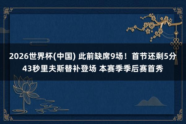 2026世界杯(中国) 此前缺席9场！首节还剩5分43秒里夫斯替补登场 本赛季季后赛首秀