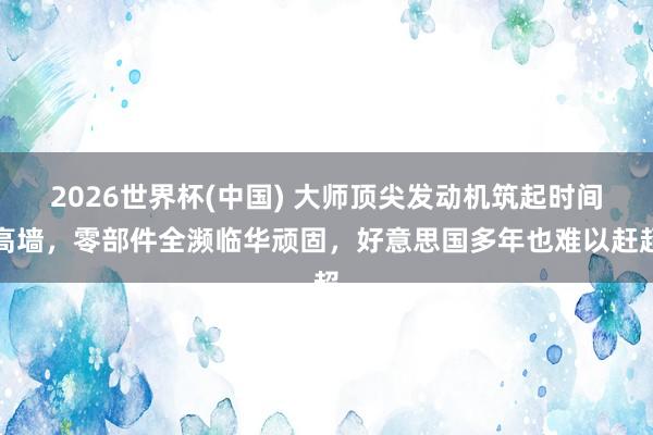 2026世界杯(中国) 大师顶尖发动机筑起时间高墙,零部件全濒临华顽固,好意思国多年也难以赶超