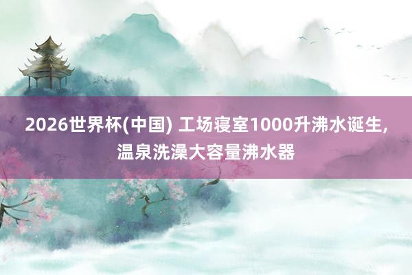 2026世界杯(中国) 工场寝室1000升沸水诞生，温泉洗澡大容量沸水器
