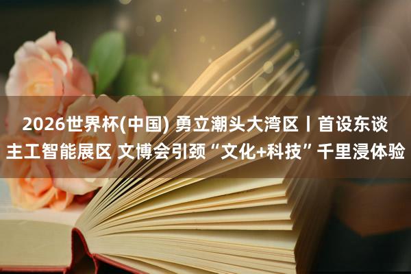 2026世界杯(中国) 勇立潮头大湾区丨首设东谈主工智能展区 文博会引颈“文化+科技”千里浸体验