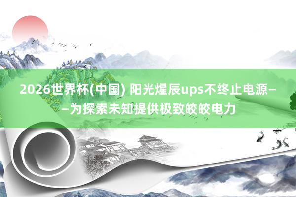 2026世界杯(中国) 阳光煋辰ups不终止电源——为探索未知提供极致皎皎电力