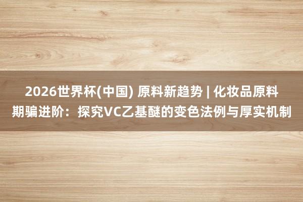 2026世界杯(中国) 原料新趋势 | 化妆品原料期骗进阶:探究VC乙基醚的变色法例与厚实机制