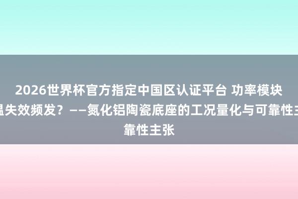 2026世界杯官方指定中国区认证平台 功率模块高温失效频发?——氮化铝陶瓷底座的工况量化与可靠性主张