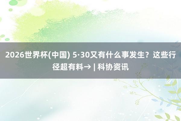 2026世界杯(中国) 5·30又有什么事发生?这些行径超有料→ | 科协资讯