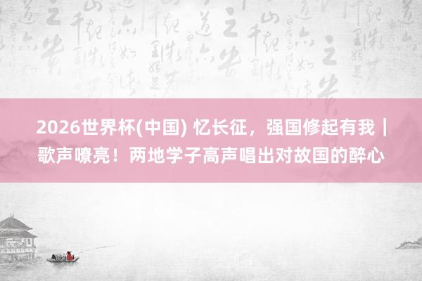 2026世界杯(中国) 忆长征,强国修起有我|歌声嘹亮!两地学子高声唱出对故国的醉心