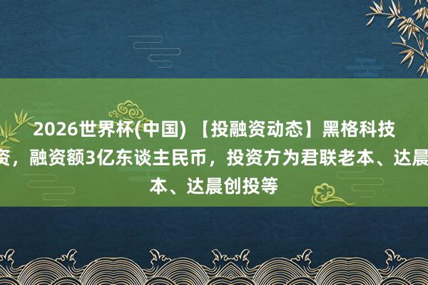2026世界杯(中国) 【投融资动态】黑格科技C轮融资,融资额3亿东谈主民币,投资方为君联老本、达晨创投等