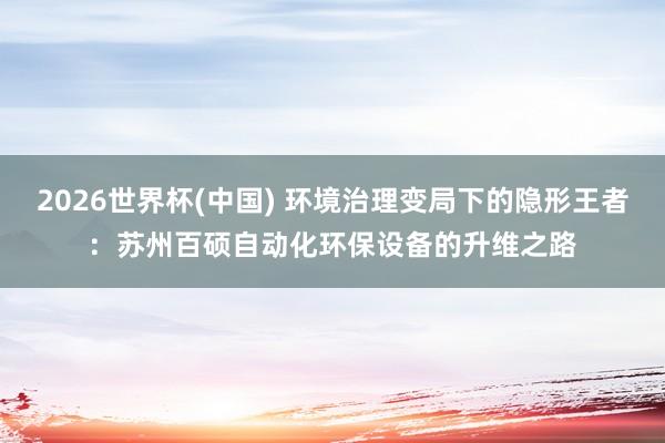 2026世界杯(中国) 环境治理变局下的隐形王者:苏州百硕自动化环保设备的升维之路