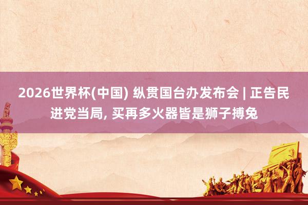 2026世界杯(中国) 纵贯国台办发布会 | 正告民进党当局, 买再多火器皆是狮子搏兔