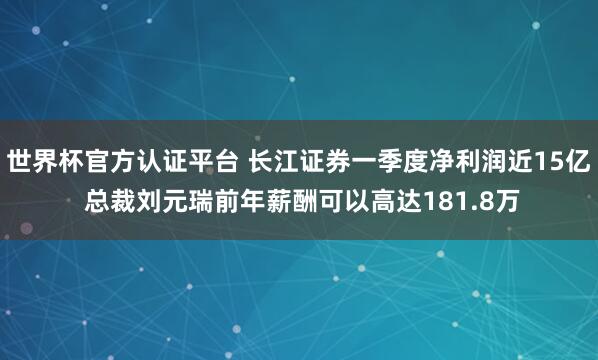 世界杯官方认证平台 长江证券一季度净利润近15亿 总裁刘元瑞前年薪酬可以高达181.8万