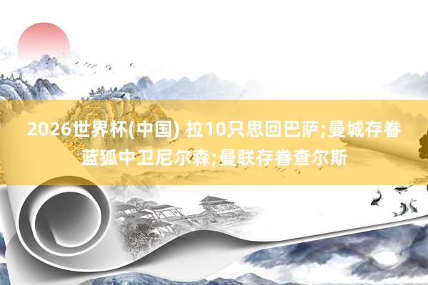 2026世界杯(中国) 拉10只思回巴萨;曼城存眷蓝狐中卫尼尔森;曼联存眷查尔斯