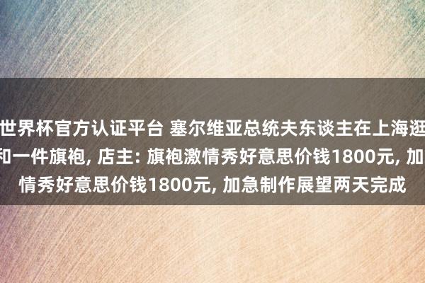 世界杯官方认证平台 塞尔维亚总统夫东谈主在上海逛市集, 下单三套西装和一件旗袍, 店主: 旗袍激情秀好意思价钱1800元, 加急制作展望两天完成