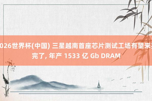 2026世界杯(中国) 三星越南首座芯片测试工场有望来岁完了, 年产 1533 亿 Gb DRAM
