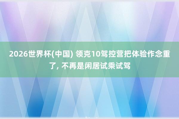2026世界杯(中国) 领克10驾控营把体验作念重了, 不再是闲居试乘试驾