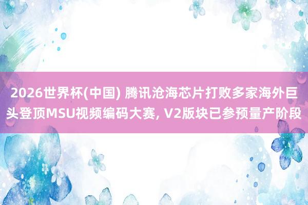 2026世界杯(中国) 腾讯沧海芯片打败多家海外巨头登顶MSU视频编码大赛, V2版块已参预量产阶段