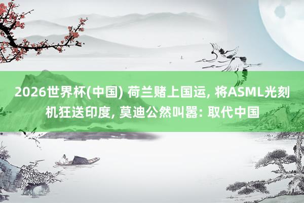 2026世界杯(中国) 荷兰赌上国运, 将ASML光刻机狂送印度, 莫迪公然叫嚣: 取代中国