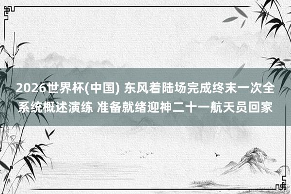 2026世界杯(中国) 东风着陆场完成终末一次全系统概述演练 准备就绪迎神二十一航天员回家