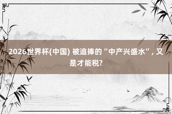 2026世界杯(中国) 被追捧的“中产兴盛水”, 又是才能税?