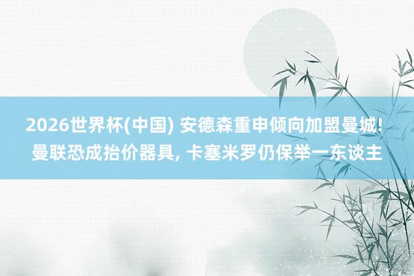 2026世界杯(中国) 安德森重申倾向加盟曼城! 曼联恐成抬价器具, 卡塞米罗仍保举一东谈主
