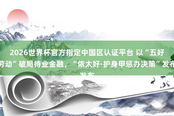 2026世界杯官方指定中国区认证平台 以“五好劳动”破局待业金融,“侬太好·护身甲惩办决策”发布