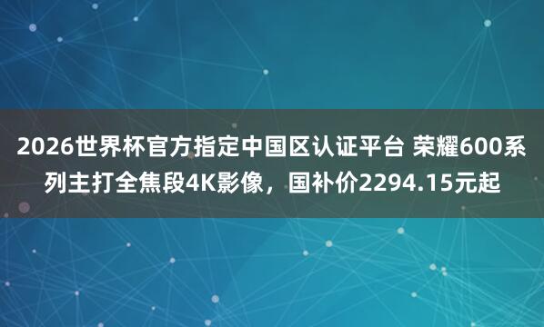2026世界杯官方指定中国区认证平台 荣耀600系列主打全焦段4K影像,国补价2294.15元起