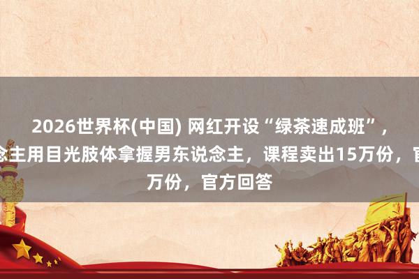 2026世界杯(中国) 网红开设“绿茶速成班”,教东说念主用目光肢体拿握男东说念主,课程卖出15万份,官方回答