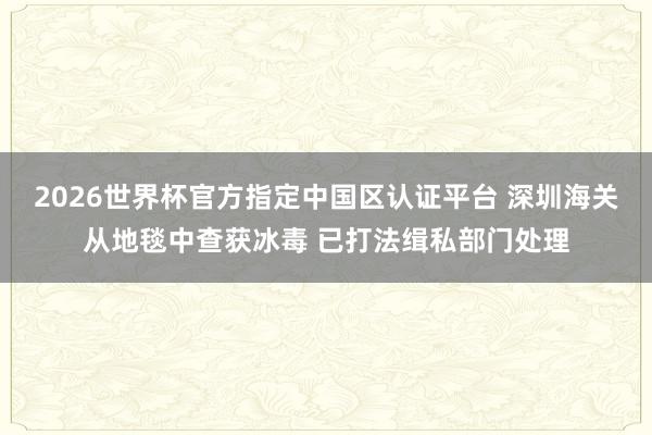2026世界杯官方指定中国区认证平台 深圳海关从地毯中查获冰毒 已打法缉私部门处理