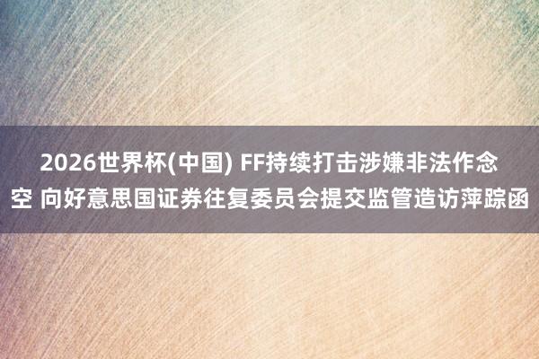 2026世界杯(中国) FF持续打击涉嫌非法作念空 向好意思国证券往复委员会提交监管造访萍踪函