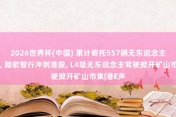 2026世界杯(中国) 累计寄托557辆无东说念主驾驶矿车， 踏歌智行冲刺港股， L4级无东说念主驾驶掀开矿山市集|港E声