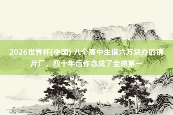 2026世界杯(中国) 八个高中生借六万块办的镜片厂，四十年后作念成了全球第一