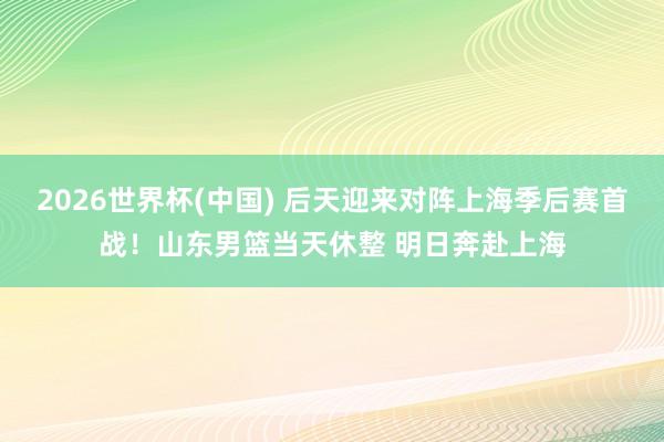 2026世界杯(中国) 后天迎来对阵上海季后赛首战!山东男篮当天休整 明日奔赴上海
