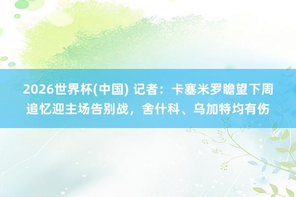 2026世界杯(中国) 记者:卡塞米罗瞻望下周追忆迎主场告别战,舍什科、乌加特均有伤