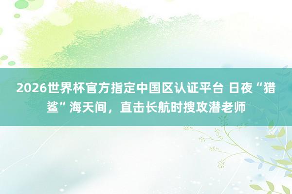 2026世界杯官方指定中国区认证平台 日夜“猎鲨”海天间,直击长航时搜攻潜老师