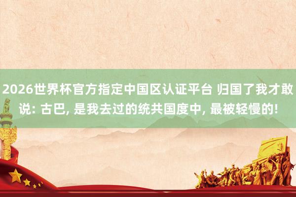 2026世界杯官方指定中国区认证平台 归国了我才敢说: 古巴, 是我去过的统共国度中, 最被轻慢的!