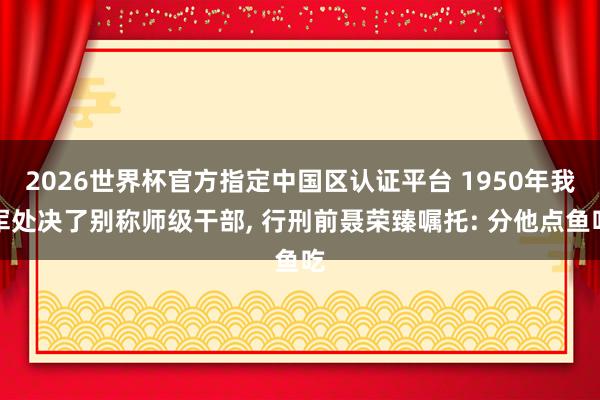 2026世界杯官方指定中国区认证平台 1950年我军处决了别称师级干部, 行刑前聂荣臻嘱托: 分他点鱼吃