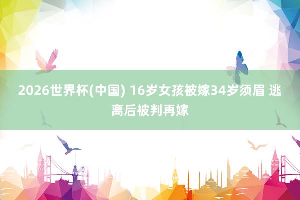 2026世界杯(中国) 16岁女孩被嫁34岁须眉 逃离后被判再嫁