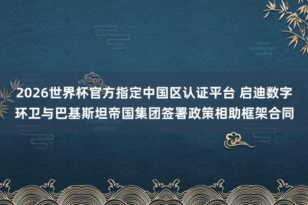 2026世界杯官方指定中国区认证平台 启迪数字环卫与巴基斯坦帝国集团签署政策相助框架合同