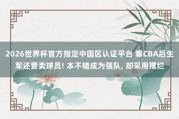 2026世界杯官方指定中国区认证平台 曝CBA后生军还要卖球员! 本不错成为强队, 却采用摆烂