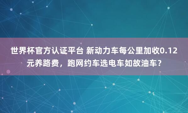世界杯官方认证平台 新动力车每公里加收0.12元养路费,跑网约车选电车如故油车?