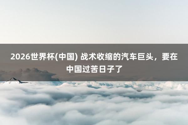 2026世界杯(中国) 战术收缩的汽车巨头,要在中国过苦日子了